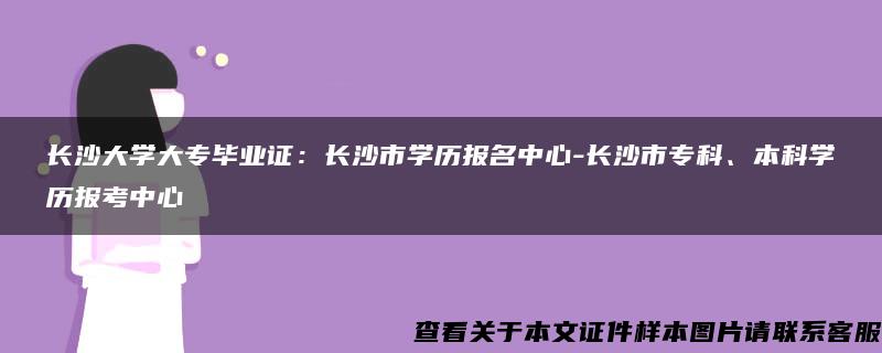長沙大學大專畢業證：長沙市學歷報名中心-長沙市?？?、本科學歷報考中心