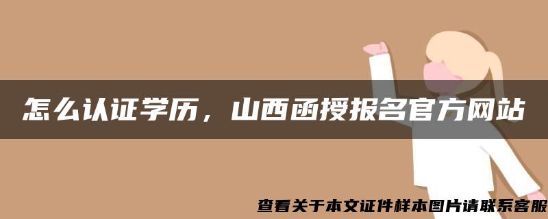 怎么認證學歷，山西函授報名官方網站